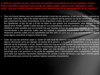 4. Retoma el primer punto y describe las posibles características de tus posibles clientes.
Debes identificar aspectos como rango de edad, gustos, genero nivel adquisitivo, entre
otros. ¿De que manera puedes utilizar esta información en la consolidación de tu negocio?


•   Para mis futuros clientes será una maravilla atender a todo tipo de personas, si son niños, adultos, señores de
    alta edad, entre otros, allá se les estará esperando a cualquier tipo de persona con tal de hacerlo feliz, para la
    gran preparación de estos emparedados se les preguntara a todos de como quieren sus emparedados desde
    los ingredientes, el tipo de pan y el tipo de salsa en que quieren sus emparedados, para algunos no les
    agrada tener tomate, cebolla o hasta lechuga en sus emparedados entonces nosotros como responsables de
    satisfacer a todos aquellos que nos compran hay que hacerles el favor de quitar esos vegetales, se les estará
    recomendando a las personas cuales son los mejores e exquisitos emparedados que vendemos y les
    estaremos diciendo cuales son los ingredientes que tare cada uno para que no haya inconvenientes o alguna
    queja alguna, para llevar el negocio hasta el éxito

•   Cada vez que las personas vayan a comer en este local les daremos una hoja lo cual les pregunta sobre
    alguna información como por ejemplo: el nombre de la persona, si le gusto el emparedado o no, le gusta la
    atención de los empleados o no etc. también habrá otra hoja en el cual también les estará pidiendo el nombre
    y que en esa hoja nos diga cuales son los emparedados que les gusta o si no les gusta algunos ingredientes
    que lo escriban en la hoja para nosotros saber con mas facilidad a quienes no les gusta o cual es el
    porcentaje que a las personas no les guste los vegetales para ir disminuyendo estos ingredientes y además
    para saber que aspectos importantes deberíamos de cambiar a través del tiempo y que sigan viniendo gente
    de otras partes para conocer de nuestras mejores exquisitos emparedados
 