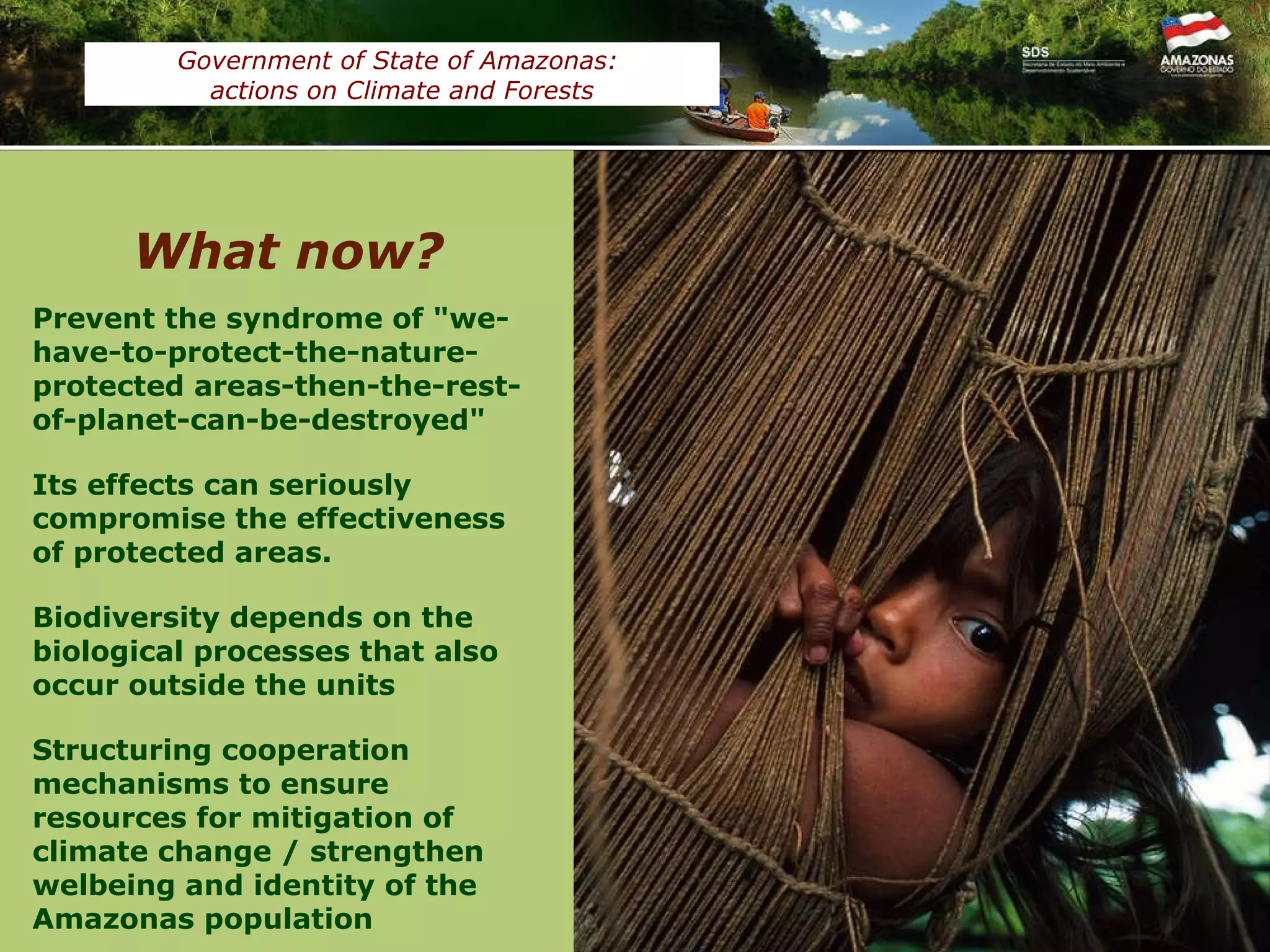 Fonte: CEUC/SDS Prevent the syndrome of "we-have-to-protect-the-nature-protected areas-then-the-rest-of-planet-can-be-destroyed" Its effects can seriously compromise the effectiveness of protected areas.  Biodiversity depends on the biological processes that also occur outside the units Structuring cooperation mechanisms to ensure resources for mitigation of climate change / strengthen welbeing and identity of the Amazonas population What now? Government of State of Amazonas:  actions on Climate and Forests Áreas Protegidas do Amazonas (2009) Área (ha)‏ Em relação ao Estado (%)‏ Unidade de  Conservação Federal 18.591.553 11,92 Unidade de  Conservação Estadual 19.007.033 12,19 Terras Indígenas 43.195.987 27,70 TOTAL 83.584.516 51,81 
