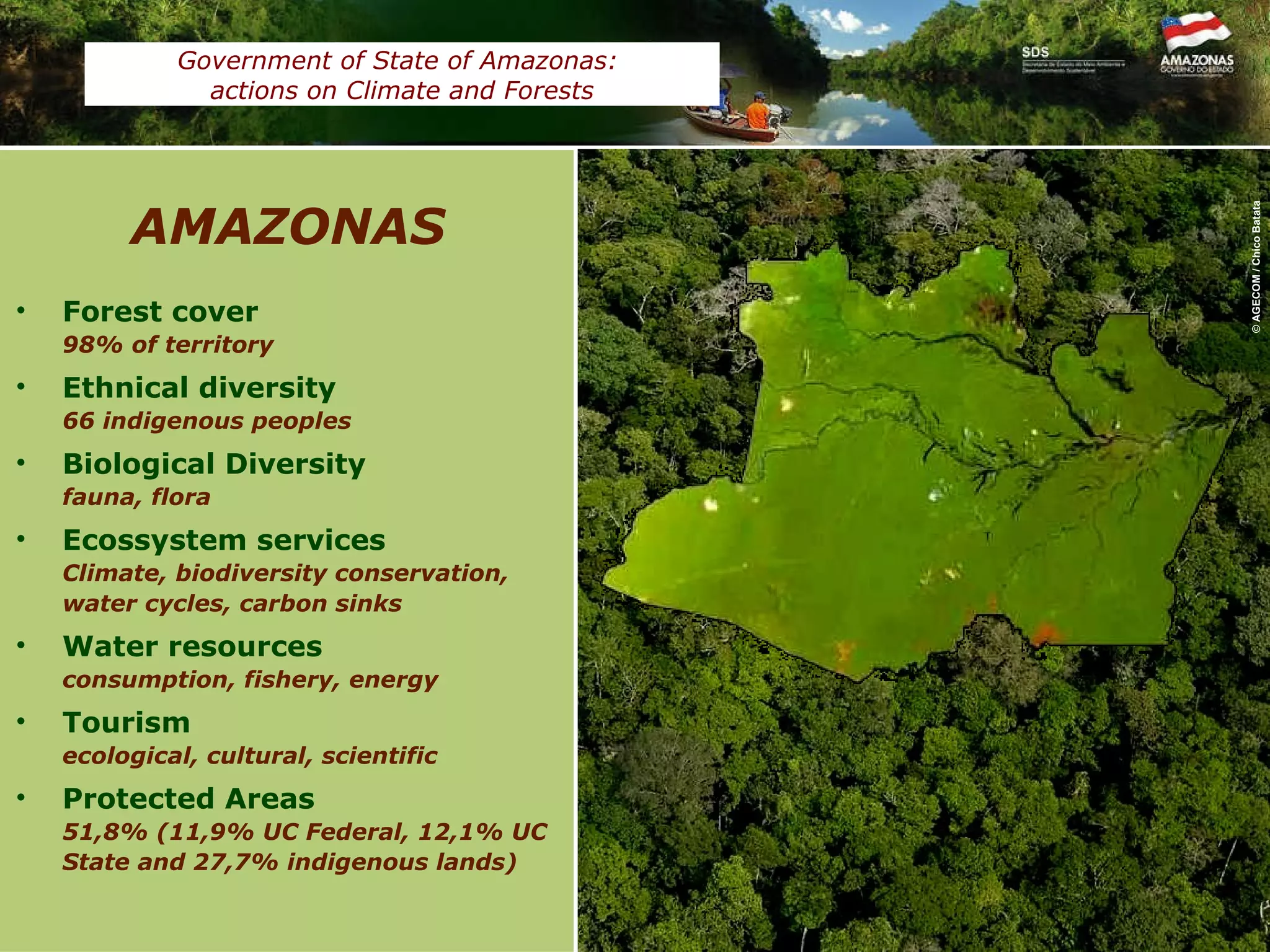 Forest cover 98% of territory Ethnical diversity 66 indigenous peoples Biological Diversity  fauna, flora Ecossystem services Climate, biodiversity conservation, water cycles, carbon sinks Water resources consumption, fishery, energy Tourism ecological, cultural, scientific Protected Areas 51,8% (11,9% UC Federal, 12,1% UC State and 27,7% indigenous lands) AMAZONAS © AGECOM / Chico Batata Government of State of Amazonas:  actions on Climate and Forests 