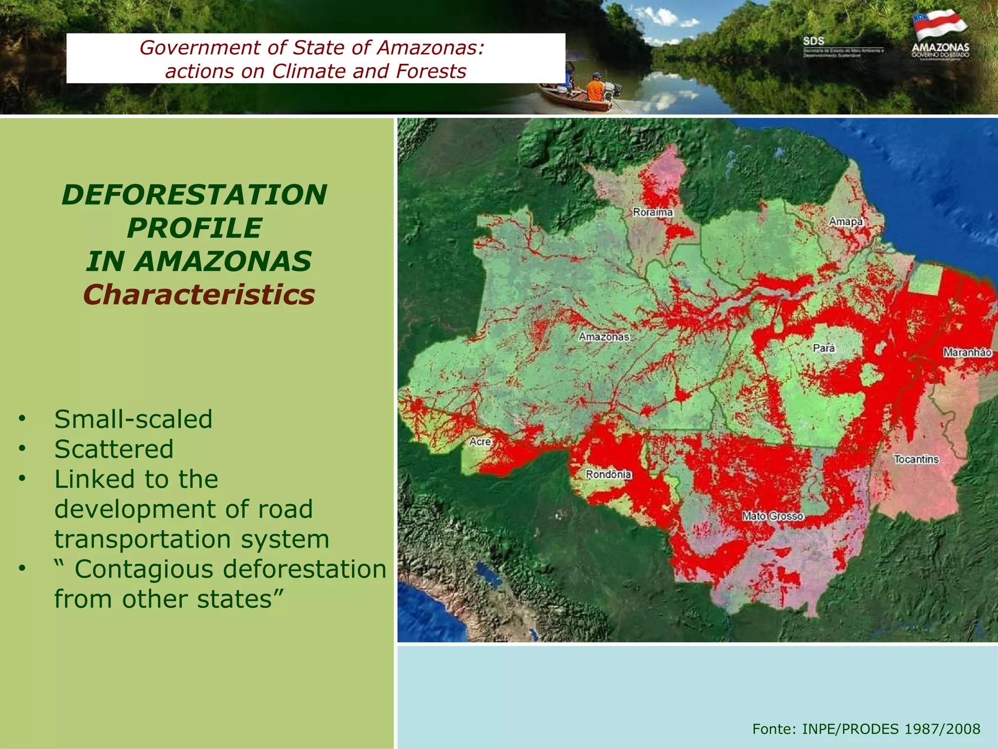 Small-scaled  Scattered Linked to the development of road transportation system “  Contagious deforestation from other states”  DEFORESTATION  PROFILE  IN AMAZONAS Characteristics Fonte: INPE/PRODES 1987/2008 Government of State of Amazonas:  actions on Climate and Forests 