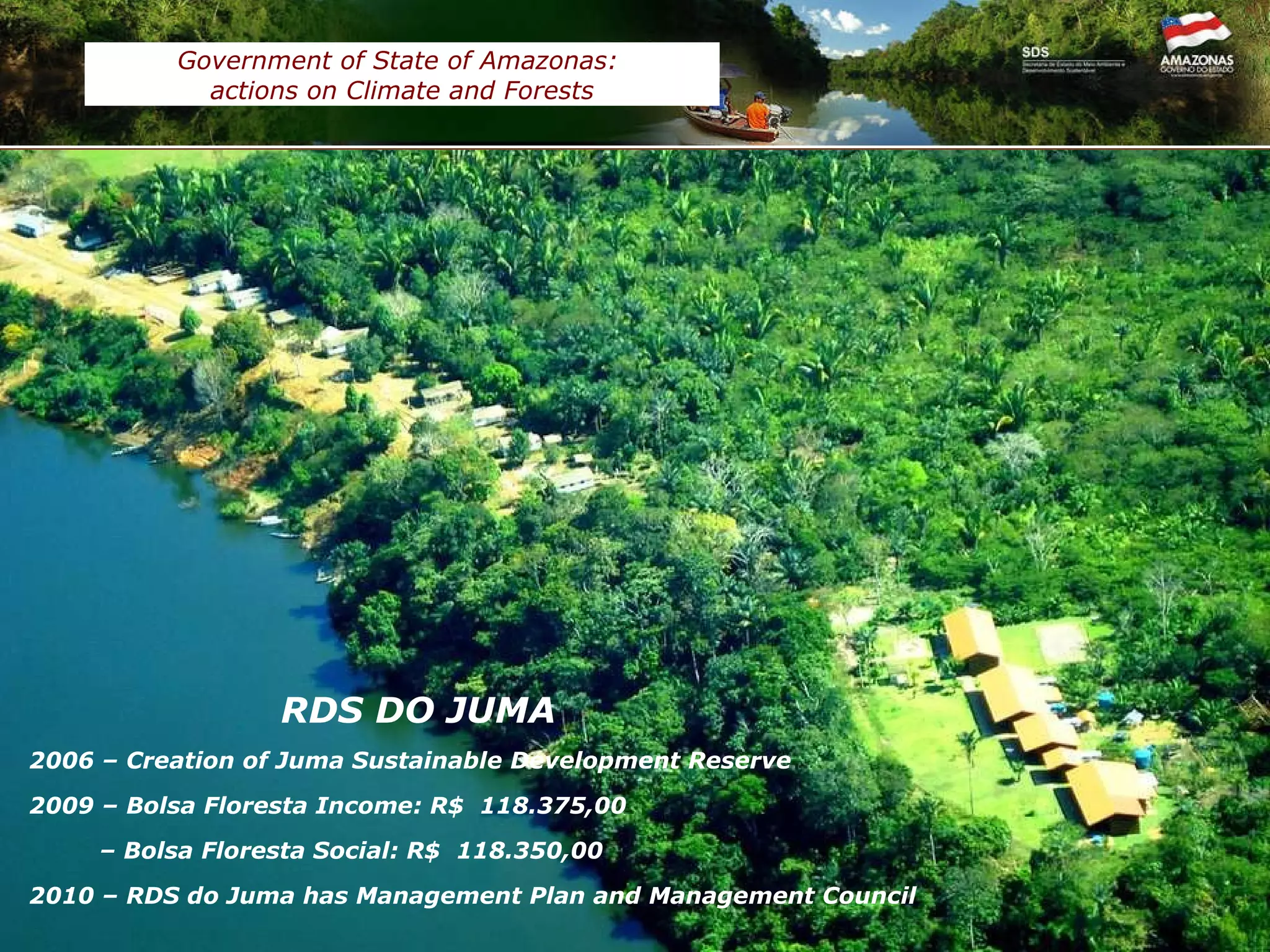 REDD+ in JUMA reserve Work in progress 3,6 million tCO2e  (2006 – 2016)  validated by  Tüv Süd   in accordance to  CCBA standards   Government of State of Amazonas:  actions on Climate and Forests RDS DO JUMA 2006 – Creation of Juma Sustainable Development Reserve 2009 –  Bolsa Floresta Income: R$  118.375,00  –  Bolsa Floresta Social: R$  118.350,00 2010 – RDS do Juma has Management Plan and Management Council  589.612 ha Area 3 rd   July 2006 Created in 22 Communities 322 Famílies 