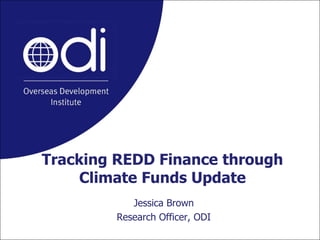 Tracking REDD Finance through Climate Funds Update Jessica Brown Research Officer, ODI 