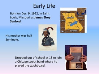 Early Life
   Born on Dec. 9, 1922, in Saint
   Louis, Missouri as James Elroy
   Sanford.



His mother was half
Seminole.




      Dropped out of school at 13 to join
      a Chicago street band where he
      played the washboard.
 