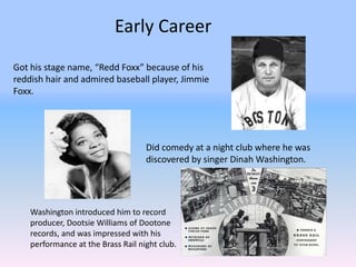 Early Career
Got his stage name, “Redd Foxx” because of his
reddish hair and admired baseball player, Jimmie
Foxx.




                                    Did comedy at a night club where he was
                                    discovered by singer Dinah Washington.




    Washington introduced him to record
    producer, Dootsie Williams of Dootone
    records, and was impressed with his
    performance at the Brass Rail night club.
 
