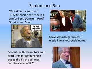 Sanford and Son
 Was offered a role on a
 1972 television series called
 Sanford and Son (remake of
 Steptoe and Son).



                                 Show was a huge success;
                                 made him a household name.


Conflicts with the writers and
producers for not reaching
out to the black audience.
Left the show in 1977.
 
