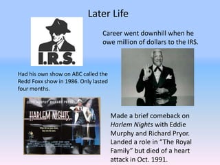 Later Life
                                Career went downhill when he
                                owe million of dollars to the IRS.



Had his own show on ABC called the
Redd Foxx show in 1986. Only lasted
four months.



                                      Made a brief comeback on
                                      Harlem Nights with Eddie
                                      Murphy and Richard Pryor.
                                      Landed a role in “The Royal
                                      Family” but died of a heart
                                      attack in Oct. 1991.
 