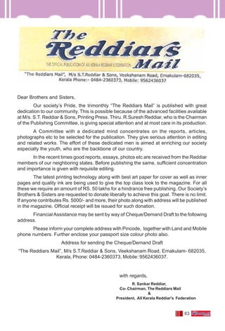 63
Dear Brothers and Sisters,
Our society’s Pride, the trimonthly “The Reddiars Mail” is published with great
dedication to our community. This is possible because of the advanced facilities available
at M/s. S.T. Reddiar & Sons, Printing Press. Thiru. R.Suresh Reddiar, who is the Chairman
of the Publishing Committee, is giving special attention and at most care in its production.
A Committee with a dedicated mind concentrates on the reports, articles,
photographs etc to be selected for the publication. They give serious attention in editing
and related works. The effort of these dedicated men is aimed at enriching our society
especially the youth, who are the backbone of our country.
In the recent times good reports, essays, photos etc are received from the Reddiar
members of our neighboring states. Before publishing the same, sufficient concentration
and importance is given with requisite editing.
The latest printing technology along with best art paper for cover as well as inner
pages and quality ink are being used to give the top class look to the magazine. For all
these we require an amount of RS. 50 lakhs for a hindrance free publishing. Our Society’s
Brothers & Sisters are requested to donate liberally to achieve this goal. There is no limit.
If anyone contributes Rs. 5000/- and more, their photo along with address will be published
in the magazine. Official receipt will be issued for such donation.
Financial Assistance may be sent by way of Cheque/Demand Draft to the following
address.
Please inform your complete address with Pincode, together with Land and Mobile
phone numbers. Further enclose your passport size colour photo also.
Address for sending the Cheque/Demand Draft
“The Reddiars Mail”, M/s S.T.Reddiar & Sons, Veekshanam Road, Ernakulam- 682035,
Kerala, Phone: 0484-2360373, Mobile: 9562436037.
R. Sankar Reddiar,
Co- Chairman, The Reddiars Mail
&
President, All Kerala Reddiar's Federation
with regards,
 