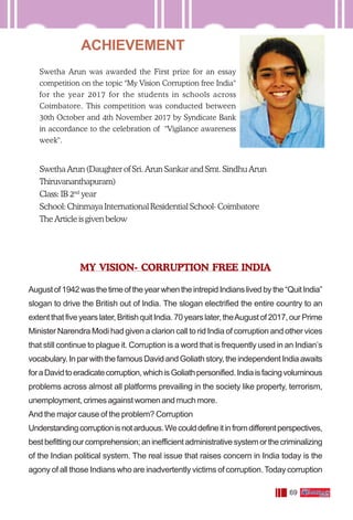 69
ACHIEVEMENT
Swetha Arun was awarded the First prize for an essay
competition on the topic "My Vision Corruption free India''
for the year 2017 for the students in schools across
Coimbatore. This competition was conducted between
30th October and 4th November 2017 by Syndicate Bank
in accordance to the celebration of "Vigilance awareness
week".
Swetha Arun (Daughter of Sri. Arun Sankar and Smt. Sindhu Arun
Thiruvananthapuram)
Class: IB 2nd
year
School: Chinmaya International Residential School- Coimbatore
The Article is given below
MY VISION- CORRUPTION FREE INDIA
Augustof1942wasthetimeoftheyearwhentheintrepidIndianslivedbythe“QuitIndia”
slogan to drive the British out of lndia. The slogan electrified the entire country to an
extentthatfiveyearslater,BritishquitIndia.70yearslater,theAugustof2017,ourPrime
Minister Narendra Modi had given a clarion call to rid India of corruption and other vices
that still continue to plague it. Corruption is a word that is frequently used in an Indian’s
vocabulary.InparwiththefamousDavidandGoliathstory,theindependentIndiaawaits
foraDavidtoeradicatecorruption,whichisGoliathpersonified.Indiaisfacingvoluminous
problems across almost all platforms prevailing in the society like property, terrorism,
unemployment, crimes against women and much more.
And the major cause of the problem? Corruption
Understandingcorruptionisnotarduous.Wecoulddefineitinfromdifferentperspectives,
bestbefittingourcomprehension;aninefficientadministrativesystemorthecriminalizing
of the Indian political system. The real issue that raises concern in India today is the
agony of all those Indians who are inadvertently victims of corruption.Today corruption
 