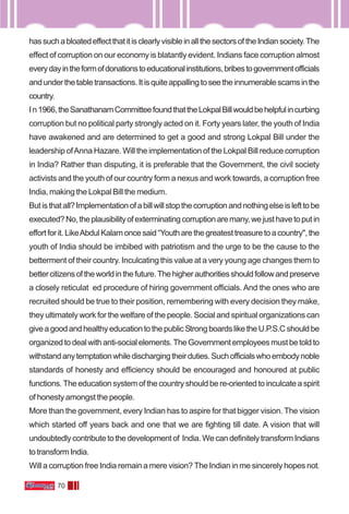 70
hassuchabloatedeffectthatitisclearlyvisibleinallthesectorsoftheIndiansociety.The
effect of corruption on our economy is blatantly evident. Indians face corruption almost
everydayintheformofdonationstoeducationalinstitutions,bribestogovernmentofficials
andunderthetabletransactions.Itisquiteappallingtoseetheinnumerablescamsinthe
country.
In1966,theSanathanamCommitteefoundthattheLokpalBillwouldbehelpfulincurbing
corruption but no political party strongly acted on it. Forty years later, the youth of India
have awakened and are determined to get a good and strong Lokpal Bill under the
leadership ofAnna Hazare. Will the implementation of the Lokpal Bill reduce corruption
in India? Rather than disputing, it is preferable that the Government, the civil society
activists and the youth of our country form a nexus and work towards, a corruption free
India, making the Lokpal Bill the medium.
Butisthatall?Implementationofabillwillstopthecorruptionandnothingelseislefttobe
executed?No,theplausibilityofexterminatingcorruptionaremany,wejusthavetoputin
effortforit.LikeAbdulKalamoncesaid“Youtharethegreatesttreasuretoacountry",the
youth of India should be imbibed with patriotism and the urge to be the cause to the
betterment of their country. Inculcating this value at a very young age changes them to
bettercitizensoftheworldinthefuture.Thehigherauthoritiesshouldfollowandpreserve
a closely reticulat ed procedure of hiring government officials. And the ones who are
recruited should be true to their position, remembering with every decision they make,
they ultimately work for the welfare of the people. Social and spiritual organizations can
giveagoodandhealthyeducationtothepublicStrongboardsliketheU.P.S.Cshouldbe
organizedtodealwithanti-socialelements.TheGovernmentemployeesmustbetoldto
withstandanytemptationwhiledischargingtheirduties.Suchofficialswhoembodynoble
standards of honesty and efficiency should be encouraged and honoured at public
functions.Theeducationsystemofthecountryshouldbere-orientedtoinculcateaspirit
of honesty amongst the people.
More than the government, every Indian has to aspire for that bigger vision. The vision
which started off years back and one that we are fighting till date. A vision that will
undoubtedlycontributetothedevelopmentof India.WecandefinitelytransformIndians
totransformIndia.
Will a corruption free India remain a mere vision? The Indian in me sincerely hopes not.
 