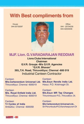 30
With Best compliments from
House Office
044-25733297 044 - 25734230
044-42034046
MJF. Lion. G.VARADARAJAN REDDIAR
Lions Clubs International
Chairman
G.V.R. Groups -M/s G.V.R. Agencies
"G.V.R. Bhavan"
393,,T.H. Road, Thiruvottiyur, Chennai -600 019
Industrial Canteen Contractor
Canteen
M/s.Carborandum Universal Ltd.
Thiruvottiyur, Chennai -600019
Canteen
M/s. Royal Enfield India Ltd.
Thiruvottiyur, Chennai -600019
Canteen
T.I Cycles of India
Ambattur, Chennai -600058
Canteen
M/s.Esun Rerolls India Ltd.
Hosur, P.O. Krishnagiri Dt.
Canteen
M/s.Esun MR Tap Changes
Thirunintrauoor P.O., Thiruvalloor, Dt.
Canteen
M/s Carborandum Universal Ltd.,
Sri PerumbudurP.O,Kancheepuram Dt
 