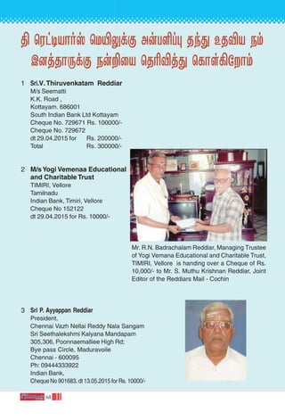 68
ß ˘Wh-•-VÙov ˘U´-¤dœ Au-T-∞l◊ Rk’ ERÆV Sm-
C-]j-RÙ-⁄dœ Su-±˚V ˘R¨Æj-’ -˘LÙs°-˙Ùm
1 Sri.V.Thiruvenkatam Reddiar
M/s Seematti
K.K. Road ,
Kottayam. 686001
South Indian Bank Ltd Kottayam
Cheque No. 729671 Rs. 100000/-
Cheque No. 729672
dt 29.04.2015 for Rs. 200000/-
Total Rs. 300000/-
2 M/sYogi Vemenaa Educational
and Charitable Trust
TIMIRI, Vellore
Tamilnadu
Indian Bank, Timiri, Vellore
Cheque No 152122
dt 29.04.2015 for Rs. 10000/-
3 Sri P. Ayyappan Reddiar
President,
Chennai Vazh Nellai Reddy Nala Sangam
Sri Seethalekshmi Kalyana Mandapam
305,306, Poonnaemalliee High Rd;
Bye pass Circle, Maduravoile
Chennai - 600095
Ph: 09444333922
Indian Bank,
Cheque No 901683, dt 13.05.2015 for Rs. 10000/-
Mr. R.N. Badrachalam Reddiar, Managing Trustee
of Yogi Vemana Educational and Charitable Trust,
TIMIRI, Vellore is handing over a Cheque of Rs.
10,000/- to Mr. S. Muthu Krishnan Reddiar, Joint
Editor of the Reddiars Mail - Cochin
 