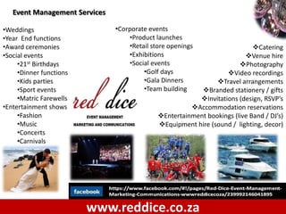 Event Management Services

•Weddings                      •Corporate events
•Year End functions                •Product launches
•Award ceremonies                  •Retail store openings                   Catering
•Social events                     •Exhibitions                          Venue hire
     •21st Birthdays               •Social events                      Photography
     •Dinner functions                  •Golf days                Video recordings
     •Kids parties                      •Gala Dinners          Travel arrangements
     •Sport events                      •Team building    Branded stationery / gifts
     •Matric Farewells                                   Invitations (design, RSVP’s
•Entertainment shows                                   Accommodation reservations
     •Fashion                                Entertainment bookings (live Band / DJ’s)
     •Music                                  Equipment hire (sound / lighting, decor)
     •Concerts
     •Carnivals




                         www.reddice.co.za
 
