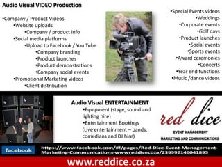 Audio Visual VIDEO Production
                                                                •Special Events videos
•Company / Product Videos                                                   •Weddings
    •Website uploads                                                •Corporate events
         •Company / product info                                             •Golf days
    •Social media platforms                                         •Product launches
         •Upload to Facebook / You Tube                                  •Social events
              •Company branding                                         •Sports events
              •Product launches                                   •Award ceremonies
              •Product demonstrations                                        •Concerts
              •Company social events                               •Year end functions
    •Promotional Marketing videos                                •Music /dance videos
         •Client distribution


                            Audio Visual ENTERTAINMENT
                                 Equipment (stage, sound and
                                 lighting hire)
                                 Entertainment Bookings
                                 (Live entertainment – bands,
                                 comedians and DJ hire)



                          www.reddice.co.za
 