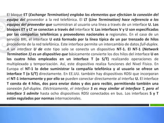 El bloque ET (Exchange Termination) engloba los elementos que efectúan la conexión del
equipo del proveedor a la red telefónica. El LT (Line Termination) hace referencia a los
equipos del proveedor que suministran al usuario una línea a través de un interface U. Los
bloques ET y LT se conectan a través del interface V. Las interfaces V y U son especificadas
por las compañías telefónicas y proveedores nacionales o regionales. En el caso de un
servicio BRI, el interface U está formado por la línea típica de un par trenzado de hilos
procedente de la red telefónica. Este interface permite un intercambio de datos full-duplex.
A un interface U de este tipo solo se conecta un dispositivo NT-1. El NT-1 (Network
Termination 1) es un dispositivo que básicamente convierte los dos hilos del interface U en
los cuatro hilos empleados en un interface T (o S/T) realizando operaciones de
multiplexado y temporización. Así, este dispositivo realiza funciones del Nivel Físico. En
Europa el NT-1 lo debe suministrar la compañía telefónica y al usuario se ofrece un
interface T (o S/T) directamente. En EE.UU. también hay dispositivos RDSI que incorporan
el NT-1 internamente y por ello se pueden conectar directamente al interfaz U. El interface
T consta de 4 hilos, dos para enviar datos y dos para recibir, permitiendo también una
conexión full-duplex. Eléctricamente, el interface S es muy similar al interface T, pero el
interface S admite hasta ocho dispositivos RDSI conectados en bus. Los interfaces S y T
están regulados por normas internacionales.

 