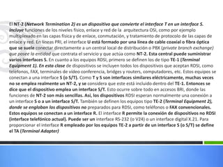 El NT-2 (Network Termination 2) es un dispositivo que convierte el interface T en un interface S.
Incluye funciones de los niveles físico, enlace y red de la arquitectura OSI, como por ejemplo
multiplexado en las capas física y de enlace, conmutación, y tratamiento de protocolo de las capas de
enlace y red. En líneas PRI, el interface U está formado por una línea de cable coaxial o fibra óptica
que se suele conectar directamente a un central local de distribución o PBX (private branch exchange)
que posee la entidad que contrata el servicio y que actúa como NT-2. Esta central puede suministrar
varios interfaces S. En cuanto a los equipos RDSI, primero se definen los de tipo TE-1 (Terminal
Equipment 1). En esta clase de dispositivos se incluyen todos los dispositivos que aceptan RDSI, como
teléfonos, FAX, terminales de vídeo conferencia, bridges y routers, computadores, etc. Estos equipos se
conectan a una interface S (o S/T). Como T y S son interfaces similares eléctricamente, muchas veces
no se emplea realmente un NT-2, y se considera que este está incluido dentro del TE-1. Entonces se
dice que el dispositivo emplea un interface S/T. Esto ocurre sobre todo en accesos BRI, donde las
funciones de NT-2 son más sencillas. Así, los dispositivos RDSI esperan normalmente una conexión a
un interface S o a un interface S/T. También se definen los equipos tipo TE-2 (Terminal Equipment 2),
donde se engloban los dispositivos no preparados para RDSI, como teléfonos o FAX convencionales.
Estos equipos se conectan a un interface R. El interface R permite la conexión de dispositivos no RDSI
(interface telefónico actual). Puede ser un interface RS-232 (o V24) o un interface digital X.21. Para
proporcionar el interface R empleado por los equipos TE-2 a partir de un interface S (o S/T) se define
el TA (Terminal Adapter)

 