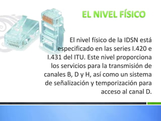 El nivel físico de la IDSN está
especificado en las series I.420 e
I.431 del ITU. Este nivel proporciona
los servicios para la transmisión de
canales B, D y H, así como un sistema
de señalización y temporización para
acceso al canal D.

 