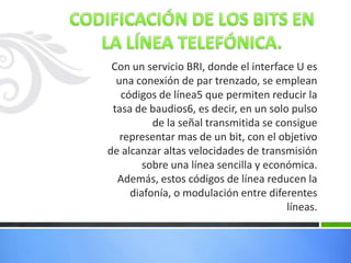 Con un servicio BRI, donde el interface U es
una conexión de par trenzado, se emplean
códigos de línea5 que permiten reducir la
tasa de baudios6, es decir, en un solo pulso
de la señal transmitida se consigue
representar mas de un bit, con el objetivo
de alcanzar altas velocidades de transmisión
sobre una línea sencilla y económica.
Además, estos códigos de línea reducen la
diafonía, o modulación entre diferentes
líneas.

 