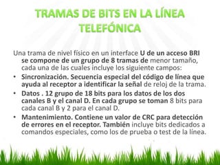 Una trama de nivel físico en un interface U de un acceso BRI
se compone de un grupo de 8 tramas de menor tamaño,
cada una de las cuales incluye los siguiente campos:
• Sincronización. Secuencia especial del código de línea que
ayuda al receptor a identificar la señal de reloj de la trama.
• Datos . 12 grupo de 18 bits para los datos de los dos
canales B y el canal D. En cada grupo se toman 8 bits para
cada canal B y 2 para el canal D.
• Mantenimiento. Contiene un valor de CRC para detección
de errores en el receptor. También incluye bits dedicados a
comandos especiales, como los de prueba o test de la línea.

 