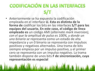 • Anteriormente se ha expuesto la codificación
empleada en el interface U. Esta es distinta de la
forma de codificar los bits en las interfaces S/T para los
equipos del usuario. En este caso, el código de línea
empleado es un código AMI (alternate mark inversion),
con el que la amplitud de pulso es 100%, y donde un
uno binario se representa como un estado de alta
impedancia y un 0 binario se representa con impulsos
positivos y negativos alternados. Una trama de bits
siempre empieza por un impulso positivo, y el primer
cero se representa con un impulso negativo. La trama
también dispone de unos bits F de sincronización, cuya
representación es especial

 