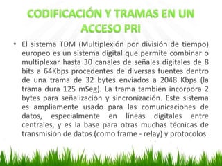 • El sistema TDM (Multiplexión por división de tiempo)
europeo es un sistema digital que permite combinar o
multiplexar hasta 30 canales de señales digitales de 8
bits a 64Kbps procedentes de diversas fuentes dentro
de una trama de 32 bytes enviados a 2048 Kbps (la
trama dura 125 mSeg). La trama también incorpora 2
bytes para señalización y sincronización. Este sistema
es ampliamente usado para las comunicaciones de
datos, especialmente en líneas digitales entre
centrales, y es la base para otras muchas técnicas de
transmisión de datos (como frame - relay) y protocolos.

 