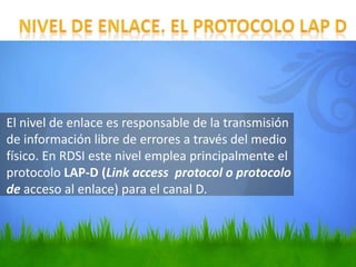 El nivel de enlace es responsable de la transmisión
de información libre de errores a través del medio
físico. En RDSI este nivel emplea principalmente el
protocolo LAP-D (Link access protocol o protocolo
de acceso al enlace) para el canal D.

 
