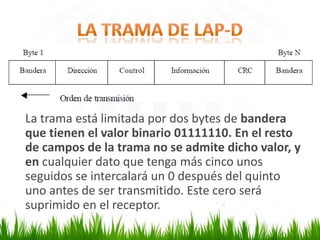 La trama está limitada por dos bytes de bandera
que tienen el valor binario 01111110. En el resto
de campos de la trama no se admite dicho valor, y
en cualquier dato que tenga más cinco unos
seguidos se intercalará un 0 después del quinto
uno antes de ser transmitido. Este cero será
suprimido en el receptor.

 