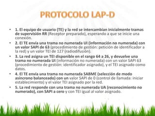 • 1. El equipo de usuario (TE) y la red se intercambian inicialmente tramas
de supervisión RR (Receptor preparado), esperando a que se inicie una
conexión.
• 2. El TE envía una trama no numerada UI (información no numerada) con
un valor SAPI de 63 (procedimiento de gestión: petición de identificador a
la red) y un valor TEI de 127 (radiodifusión).
• 3. La red asigna un TEI disponible en el rango 64 a 26, y devuelve una
trama no numerada UI (información no numerada) con un valor SAPI 63
(procedimiento de gestión: identificador asignado), y el TEI asignado como
datos.
• 4. El TE envía una trama no numerada SABME (selección de modo
asíncrono balanceado) con un valor SAPI de 0 (control de llamada: iniciar
establecimiento) y el valor TEI asignado por la red.
• 5. La red responde con una trama no numerada UA (reconocimiento no
numerado), con SAPI a cero y con TEI igual al valor asignado.

 