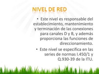 • Este nivel es responsable del
establecimiento, mantenimiento
y terminación de las conexiones
para canales D y B, y además
proporciona las funciones de
direccionamiento.
• Este nivel se especifica en las
series de normas I.450/1 y
Q.930-39 de la ITU.

 