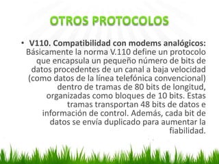 • V110. Compatibilidad con modems analógicos:
Básicamente la norma V.110 define un protocolo
que encapsula un pequeño número de bits de
datos procedentes de un canal a baja velocidad
(como datos de la línea telefónica convencional)
dentro de tramas de 80 bits de longitud,
organizadas como bloques de 10 bits. Estas
tramas transportan 48 bits de datos e
información de control. Además, cada bit de
datos se envía duplicado para aumentar la
fiabilidad.

 