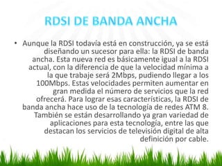 • Aunque la RDSI todavía está en construcción, ya se está
diseñando un sucesor para ella: la RDSI de banda
ancha. Esta nueva red es básicamente igual a la RDSI
actual, con la diferencia de que la velocidad mínima a
la que trabaje será 2Mbps, pudiendo llegar a los
100Mbps. Estas velocidades permiten aumentar en
gran medida el número de servicios que la red
ofrecerá. Para lograr esas características, la RDSI de
banda ancha hace uso de la tecnología de redes ATM 8.
También se están desarrollando ya gran variedad de
aplicaciones para esta tecnología, entre las que
destacan los servicios de televisión digital de alta
definición por cable.

 