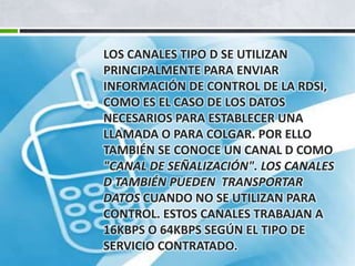 LOS CANALES TIPO D SE UTILIZAN
PRINCIPALMENTE PARA ENVIAR
INFORMACIÓN DE CONTROL DE LA RDSI,
COMO ES EL CASO DE LOS DATOS
NECESARIOS PARA ESTABLECER UNA
LLAMADA O PARA COLGAR. POR ELLO
TAMBIÉN SE CONOCE UN CANAL D COMO
"CANAL DE SEÑALIZACIÓN". LOS CANALES
D TAMBIÉN PUEDEN TRANSPORTAR
DATOS CUANDO NO SE UTILIZAN PARA
CONTROL. ESTOS CANALES TRABAJAN A
16KBPS O 64KBPS SEGÚN EL TIPO DE
SERVICIO CONTRATADO.

 