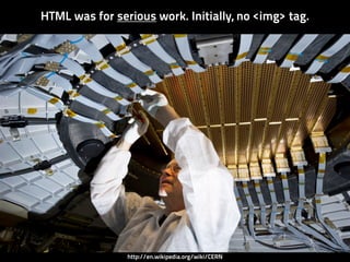 HTML was for serious work. Initially, no <img> tag.




                http://en.wikipedia.org/wiki/CERN
 