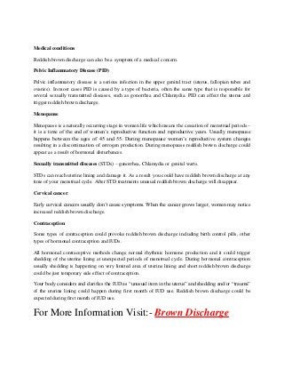 Medical conditions
Reddish brown discharge can also be a symptom of a medical concern.
Pelvic Inflammatory Disease (PID)
Pelvic inflammatory disease is a serious infection in the upper genital tract (uterus, fallopian tubes and
ovaries). In most cases PID is caused by a type of bacteria, often the same type that is responsible for
several sexually transmitted diseases, such as gonorrhea and Chlamydia. PID can affect the uterus and
trigger reddish brown discharge.
Menopause
Menopause is a naturally occurring stage in women life which means the cessation of menstrual periods –
it is a time of the end of women’s reproductive function and reproductive years. Usually menopause
happens between the ages of 45 and 55. During menopause women’s reproductive system changes
resulting in a discontinuation of estrogen production. During menopause reddish brown discharge could
appear as a result of hormonal disturbances.
Sexually transmitted diseases (STDs) – gonorrhea, Chlamydia or genital warts.
STDs can reach uterine lining and damage it. As a result you could have reddish brown discharge at any
time of your menstrual cycle. After STD treatments unusual reddish brown discharge will disappear.
Cervical cancer.
Early cervical cancers usually don’t cause symptoms. When the cancer grows larger, women may notice
increased reddish brown discharge.
Contraception
Some types of contraception could provoke reddish brown discharge including birth control pills, other
types of hormonal contraception and IUDs.
All hormonal contraceptive methods change normal rhythmic hormone production and it could trigger
shedding of the uterine lining at unexpected periods of menstrual cycle. During hormonal contraception
usually shedding is happening on very limited area of uterine lining and short reddish brown discharge
could be just temporary side effect of contraception.
Your body considers and clarifies the IUD as “unusual item in the uterus” and shedding and/or “trauma”
of the uterine lining could happen during first month of IUD use. Reddish brown discharge could be
expected during first month of IUD use.
For More Information Visit:- Brown Discharge
 