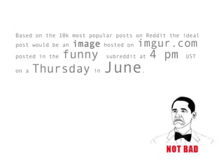 Based on the 10k most popular posts on Reddit the ideal
post would be an   image   hosted on   imgur.com
         funny subreddit at 4 pm
posted in the                                     UST

on a Thursday in June.
 