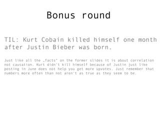 Bonus round



TIL: Kurt Cobain killed himself one month
after Justin Bieber was born.
Just like all the „facts“ on the former slides it is about correlation
not causation. Kurt didn‘t kill himself because of Justin just like
posting in June does not help you get more upvotes. Just remember that
numbers more often than not aren‘t as „truthful“ as they might seem to
be. But most of you sure will have had their doubts along the way. Good
for you! As numbers are out there to fool you 

If you liked the slides please share them http://slidesha.re/MjBWnX

                                                           Thanks, Frank
 