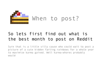 When to post?

So lets first find out what is
the best month to post on Reddit
Sure that is a little silly cause who could wait to post a
picture of a cute kidden farting rainbows for a whole year
to maximize karma gained. Well karma-whores probably
would
 