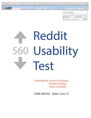 Reddit
Usability
Test
560
Submitted by: Jessica Chambers,
Brooke Hundley
Sasha Campbell
COM 560 XU Date: 12.6.13
method test results conclusion
search reddit
username password
remember me reset password login
MY SUBREDDITS FRONT • ALL • RANDOM PICS • FUNNY • GAMING • ASKREDDIT• WORLDNEWS • NEWS • VIDEOS • IAMA • TODAYILEARNED • WTF • AWW • TECHNOLOGY • MORE
introduction want to join? login or register in seconds Englishappendices
 