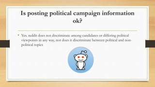 Is posting political campaign information
ok?
• Yes. reddit does not discriminate among candidates or differing political
...