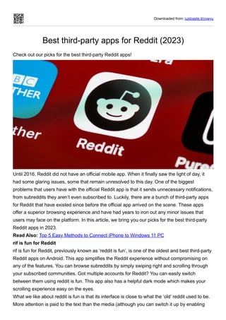 Downloaded from: justpaste.it/cvwyu
Best third-party apps for Reddit (2023)
Check out our picks for the best third-party Reddit apps!
Until 2016, Reddit did not have an official mobile app. When it finally saw the light of day, it
had some glaring issues, some that remain unresolved to this day. One of the biggest
problems that users have with the official Reddit app is that it sends unnecessary notifications,
from subreddits they aren’t even subscribed to. Luckily, there are a bunch of third-party apps
for Reddit that have existed since before the official app arrived on the scene. These apps
offer a superior browsing experience and have had years to iron out any minor issues that
users may face on the platform. In this article, we bring you our picks for the best third-party
Reddit apps in 2023.
Read Also: Top 5 Easy Methods to Connect iPhone to Windows 11 PC
rif is fun for Reddit
rif is fun for Reddit, previously known as ‘reddit is fun’, is one of the oldest and best third-party
Reddit apps on Android. This app simplifies the Reddit experience without compromising on
any of the features. You can browse subreddits by simply swiping right and scrolling through
your subscribed communities. Got multiple accounts for Reddit? You can easily switch
between them using reddit is fun. This app also has a helpful dark mode which makes your
scrolling experience easy on the eyes.
What we like about reddit is fun is that its interface is close to what the ‘old’ reddit used to be.
More attention is paid to the text than the media (although you can switch it up by enabling
 