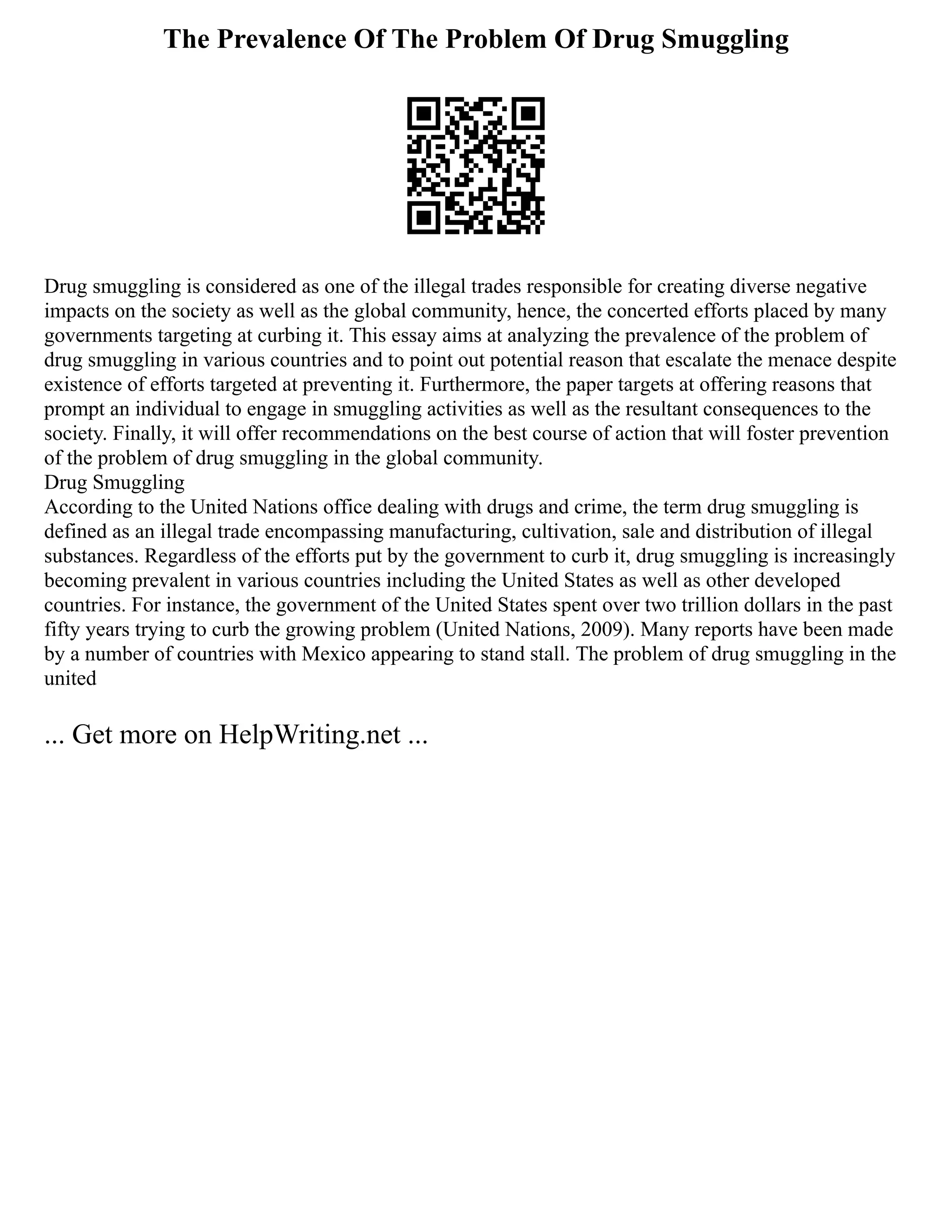 The Prevalence Of The Problem Of Drug Smuggling
Drug smuggling is considered as one of the illegal trades responsible for creating diverse negative
impacts on the society as well as the global community, hence, the concerted efforts placed by many
governments targeting at curbing it. This essay aims at analyzing the prevalence of the problem of
drug smuggling in various countries and to point out potential reason that escalate the menace despite
existence of efforts targeted at preventing it. Furthermore, the paper targets at offering reasons that
prompt an individual to engage in smuggling activities as well as the resultant consequences to the
society. Finally, it will offer recommendations on the best course of action that will foster prevention
of the problem of drug smuggling in the global community.
Drug Smuggling
According to the United Nations office dealing with drugs and crime, the term drug smuggling is
defined as an illegal trade encompassing manufacturing, cultivation, sale and distribution of illegal
substances. Regardless of the efforts put by the government to curb it, drug smuggling is increasingly
becoming prevalent in various countries including the United States as well as other developed
countries. For instance, the government of the United States spent over two trillion dollars in the past
fifty years trying to curb the growing problem (United Nations, 2009). Many reports have been made
by a number of countries with Mexico appearing to stand stall. The problem of drug smuggling in the
united
... Get more on HelpWriting.net ...
 