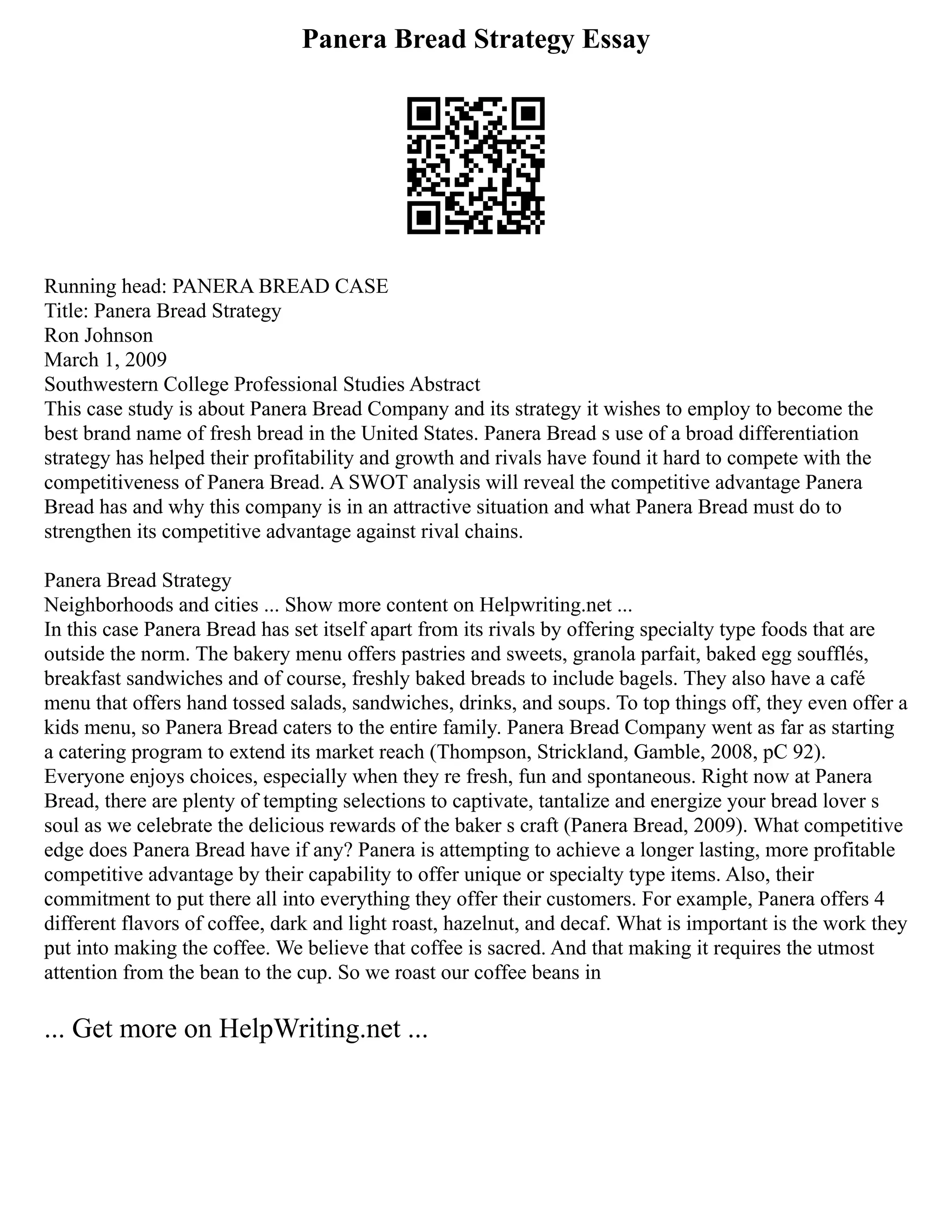 Panera Bread Strategy Essay
Running head: PANERA BREAD CASE
Title: Panera Bread Strategy
Ron Johnson
March 1, 2009
Southwestern College Professional Studies Abstract
This case study is about Panera Bread Company and its strategy it wishes to employ to become the
best brand name of fresh bread in the United States. Panera Bread s use of a broad differentiation
strategy has helped their profitability and growth and rivals have found it hard to compete with the
competitiveness of Panera Bread. A SWOT analysis will reveal the competitive advantage Panera
Bread has and why this company is in an attractive situation and what Panera Bread must do to
strengthen its competitive advantage against rival chains.
Panera Bread Strategy
Neighborhoods and cities ... Show more content on Helpwriting.net ...
In this case Panera Bread has set itself apart from its rivals by offering specialty type foods that are
outside the norm. The bakery menu offers pastries and sweets, granola parfait, baked egg soufflés,
breakfast sandwiches and of course, freshly baked breads to include bagels. They also have a café
menu that offers hand tossed salads, sandwiches, drinks, and soups. To top things off, they even offer a
kids menu, so Panera Bread caters to the entire family. Panera Bread Company went as far as starting
a catering program to extend its market reach (Thompson, Strickland, Gamble, 2008, pC 92).
Everyone enjoys choices, especially when they re fresh, fun and spontaneous. Right now at Panera
Bread, there are plenty of tempting selections to captivate, tantalize and energize your bread lover s
soul as we celebrate the delicious rewards of the baker s craft (Panera Bread, 2009). What competitive
edge does Panera Bread have if any? Panera is attempting to achieve a longer lasting, more profitable
competitive advantage by their capability to offer unique or specialty type items. Also, their
commitment to put there all into everything they offer their customers. For example, Panera offers 4
different flavors of coffee, dark and light roast, hazelnut, and decaf. What is important is the work they
put into making the coffee. We believe that coffee is sacred. And that making it requires the utmost
attention from the bean to the cup. So we roast our coffee beans in
... Get more on HelpWriting.net ...
 
