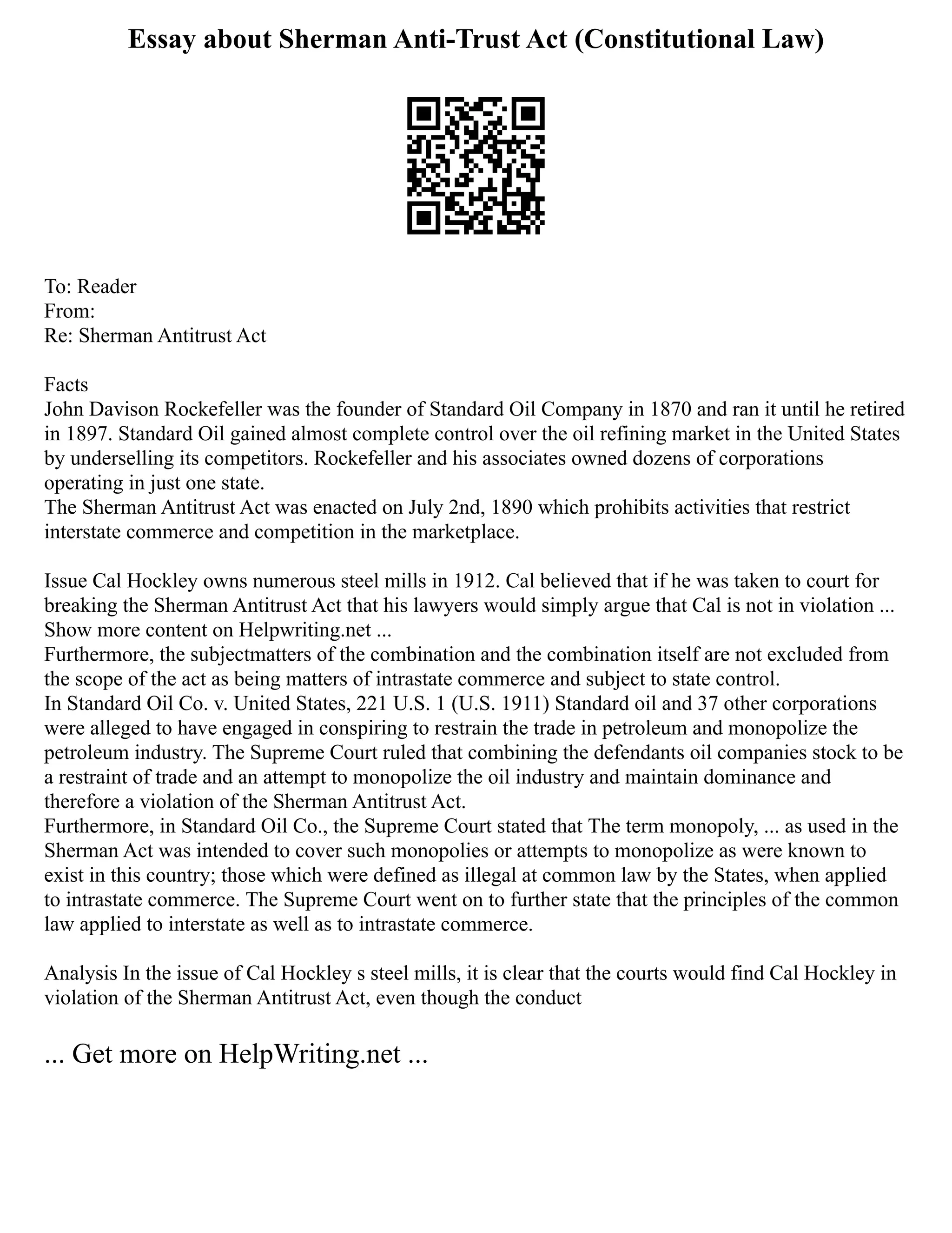 Essay about Sherman Anti-Trust Act (Constitutional Law)
To: Reader
From:
Re: Sherman Antitrust Act
Facts
John Davison Rockefeller was the founder of Standard Oil Company in 1870 and ran it until he retired
in 1897. Standard Oil gained almost complete control over the oil refining market in the United States
by underselling its competitors. Rockefeller and his associates owned dozens of corporations
operating in just one state.
The Sherman Antitrust Act was enacted on July 2nd, 1890 which prohibits activities that restrict
interstate commerce and competition in the marketplace.
Issue Cal Hockley owns numerous steel mills in 1912. Cal believed that if he was taken to court for
breaking the Sherman Antitrust Act that his lawyers would simply argue that Cal is not in violation ...
Show more content on Helpwriting.net ...
Furthermore, the subjectmatters of the combination and the combination itself are not excluded from
the scope of the act as being matters of intrastate commerce and subject to state control.
In Standard Oil Co. v. United States, 221 U.S. 1 (U.S. 1911) Standard oil and 37 other corporations
were alleged to have engaged in conspiring to restrain the trade in petroleum and monopolize the
petroleum industry. The Supreme Court ruled that combining the defendants oil companies stock to be
a restraint of trade and an attempt to monopolize the oil industry and maintain dominance and
therefore a violation of the Sherman Antitrust Act.
Furthermore, in Standard Oil Co., the Supreme Court stated that The term monopoly, ... as used in the
Sherman Act was intended to cover such monopolies or attempts to monopolize as were known to
exist in this country; those which were defined as illegal at common law by the States, when applied
to intrastate commerce. The Supreme Court went on to further state that the principles of the common
law applied to interstate as well as to intrastate commerce.
Analysis In the issue of Cal Hockley s steel mills, it is clear that the courts would find Cal Hockley in
violation of the Sherman Antitrust Act, even though the conduct
... Get more on HelpWriting.net ...
 
