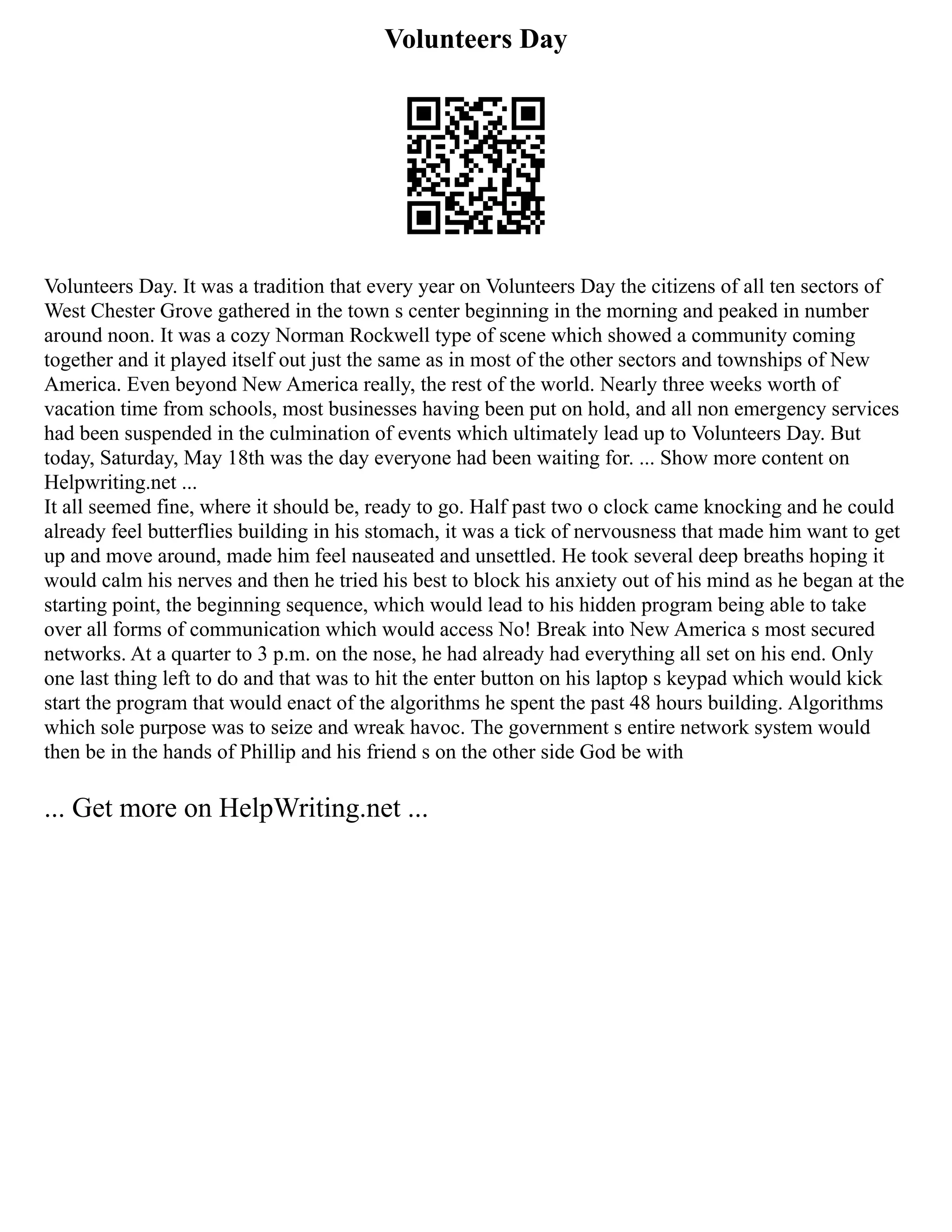 Volunteers Day
Volunteers Day. It was a tradition that every year on Volunteers Day the citizens of all ten sectors of
West Chester Grove gathered in the town s center beginning in the morning and peaked in number
around noon. It was a cozy Norman Rockwell type of scene which showed a community coming
together and it played itself out just the same as in most of the other sectors and townships of New
America. Even beyond New America really, the rest of the world. Nearly three weeks worth of
vacation time from schools, most businesses having been put on hold, and all non emergency services
had been suspended in the culmination of events which ultimately lead up to Volunteers Day. But
today, Saturday, May 18th was the day everyone had been waiting for. ... Show more content on
Helpwriting.net ...
It all seemed fine, where it should be, ready to go. Half past two o clock came knocking and he could
already feel butterflies building in his stomach, it was a tick of nervousness that made him want to get
up and move around, made him feel nauseated and unsettled. He took several deep breaths hoping it
would calm his nerves and then he tried his best to block his anxiety out of his mind as he began at the
starting point, the beginning sequence, which would lead to his hidden program being able to take
over all forms of communication which would access No! Break into New America s most secured
networks. At a quarter to 3 p.m. on the nose, he had already had everything all set on his end. Only
one last thing left to do and that was to hit the enter button on his laptop s keypad which would kick
start the program that would enact of the algorithms he spent the past 48 hours building. Algorithms
which sole purpose was to seize and wreak havoc. The government s entire network system would
then be in the hands of Phillip and his friend s on the other side God be with
... Get more on HelpWriting.net ...
 