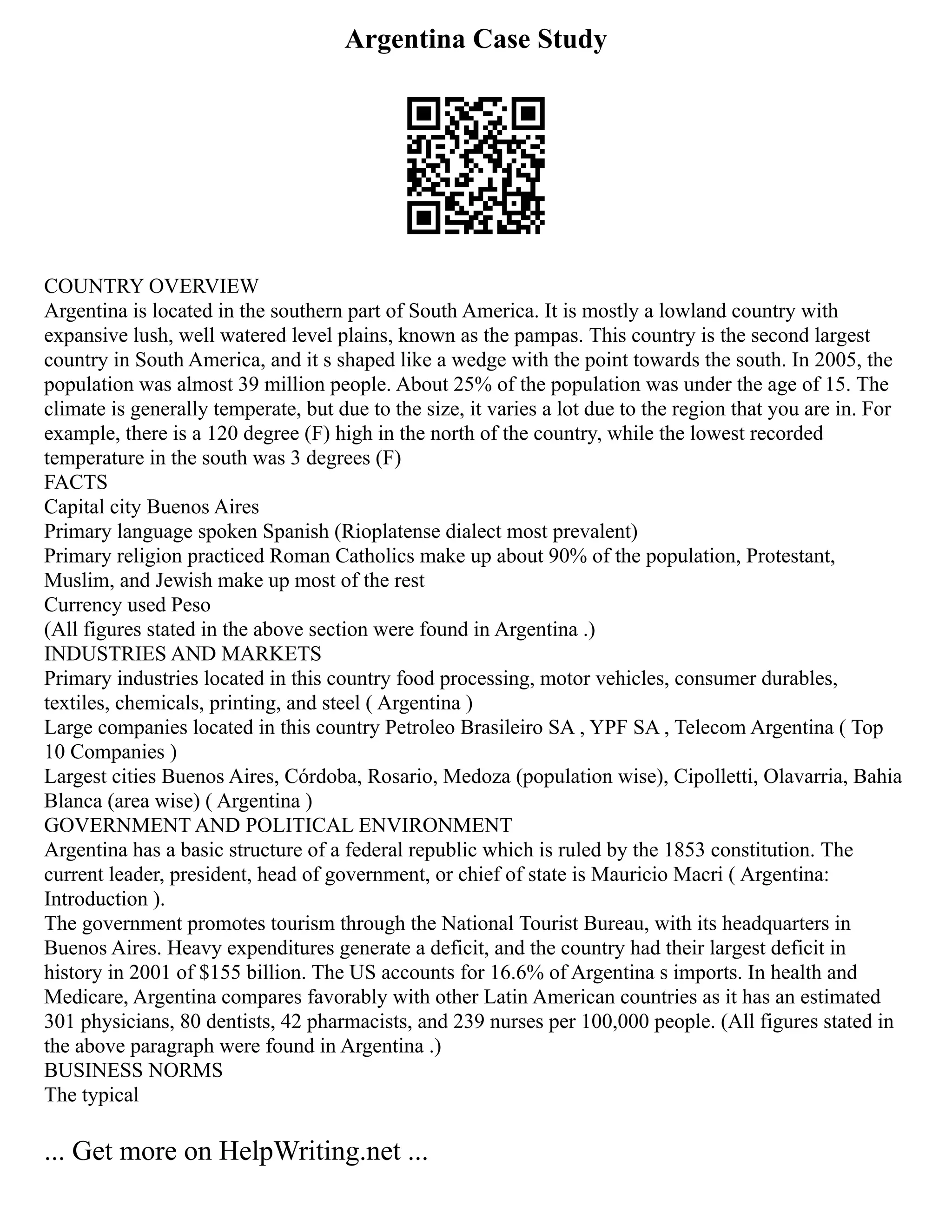 Argentina Case Study
COUNTRY OVERVIEW
Argentina is located in the southern part of South America. It is mostly a lowland country with
expansive lush, well watered level plains, known as the pampas. This country is the second largest
country in South America, and it s shaped like a wedge with the point towards the south. In 2005, the
population was almost 39 million people. About 25% of the population was under the age of 15. The
climate is generally temperate, but due to the size, it varies a lot due to the region that you are in. For
example, there is a 120 degree (F) high in the north of the country, while the lowest recorded
temperature in the south was 3 degrees (F)
FACTS
Capital city Buenos Aires
Primary language spoken Spanish (Rioplatense dialect most prevalent)
Primary religion practiced Roman Catholics make up about 90% of the population, Protestant,
Muslim, and Jewish make up most of the rest
Currency used Peso
(All figures stated in the above section were found in Argentina .)
INDUSTRIES AND MARKETS
Primary industries located in this country food processing, motor vehicles, consumer durables,
textiles, chemicals, printing, and steel ( Argentina )
Large companies located in this country Petroleo Brasileiro SA , YPF SA , Telecom Argentina ( Top
10 Companies )
Largest cities Buenos Aires, Córdoba, Rosario, Medoza (population wise), Cipolletti, Olavarria, Bahia
Blanca (area wise) ( Argentina )
GOVERNMENT AND POLITICAL ENVIRONMENT
Argentina has a basic structure of a federal republic which is ruled by the 1853 constitution. The
current leader, president, head of government, or chief of state is Mauricio Macri ( Argentina:
Introduction ).
The government promotes tourism through the National Tourist Bureau, with its headquarters in
Buenos Aires. Heavy expenditures generate a deficit, and the country had their largest deficit in
history in 2001 of $155 billion. The US accounts for 16.6% of Argentina s imports. In health and
Medicare, Argentina compares favorably with other Latin American countries as it has an estimated
301 physicians, 80 dentists, 42 pharmacists, and 239 nurses per 100,000 people. (All figures stated in
the above paragraph were found in Argentina .)
BUSINESS NORMS
The typical
... Get more on HelpWriting.net ...
 