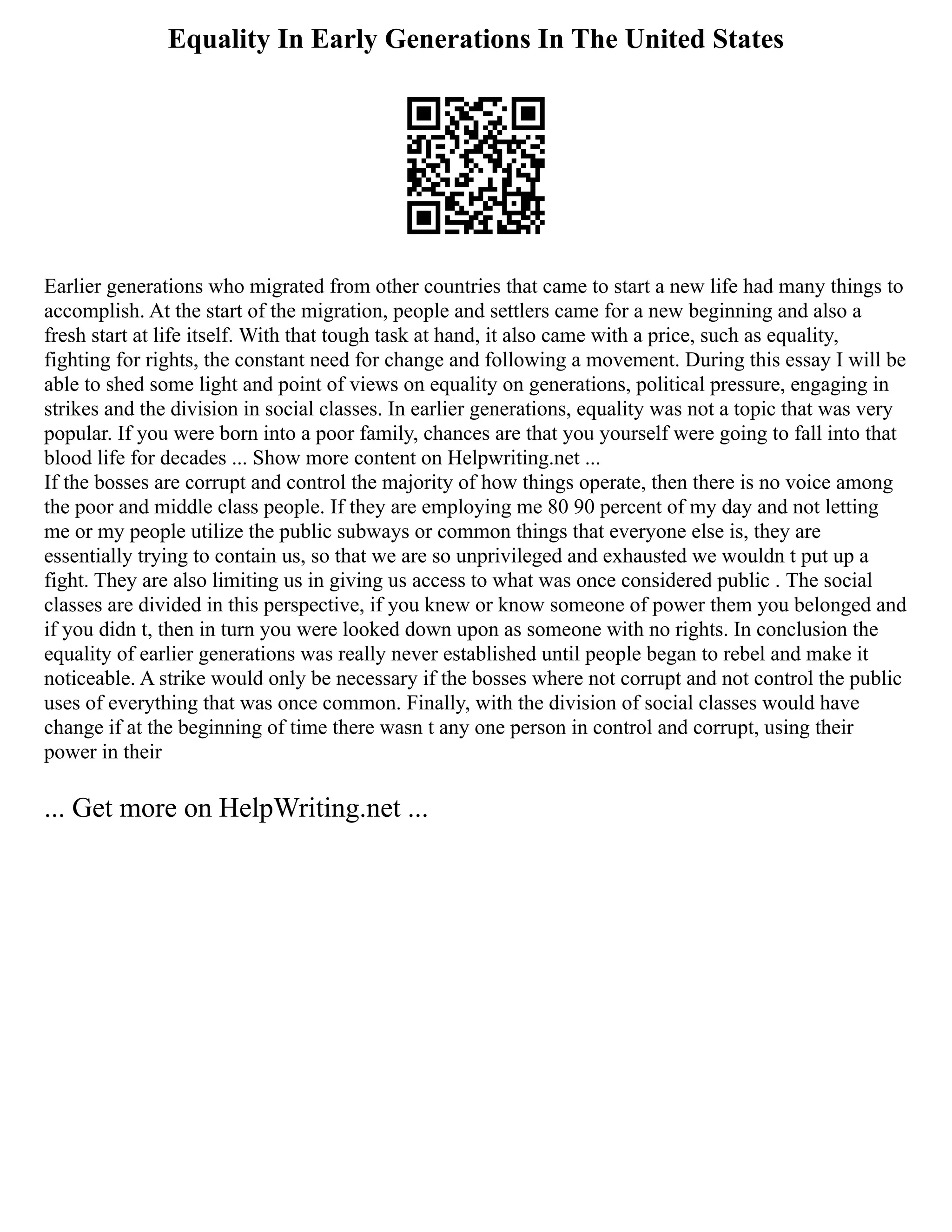 Equality In Early Generations In The United States
Earlier generations who migrated from other countries that came to start a new life had many things to
accomplish. At the start of the migration, people and settlers came for a new beginning and also a
fresh start at life itself. With that tough task at hand, it also came with a price, such as equality,
fighting for rights, the constant need for change and following a movement. During this essay I will be
able to shed some light and point of views on equality on generations, political pressure, engaging in
strikes and the division in social classes. In earlier generations, equality was not a topic that was very
popular. If you were born into a poor family, chances are that you yourself were going to fall into that
blood life for decades ... Show more content on Helpwriting.net ...
If the bosses are corrupt and control the majority of how things operate, then there is no voice among
the poor and middle class people. If they are employing me 80 90 percent of my day and not letting
me or my people utilize the public subways or common things that everyone else is, they are
essentially trying to contain us, so that we are so unprivileged and exhausted we wouldn t put up a
fight. They are also limiting us in giving us access to what was once considered public . The social
classes are divided in this perspective, if you knew or know someone of power them you belonged and
if you didn t, then in turn you were looked down upon as someone with no rights. In conclusion the
equality of earlier generations was really never established until people began to rebel and make it
noticeable. A strike would only be necessary if the bosses where not corrupt and not control the public
uses of everything that was once common. Finally, with the division of social classes would have
change if at the beginning of time there wasn t any one person in control and corrupt, using their
power in their
... Get more on HelpWriting.net ...
 
