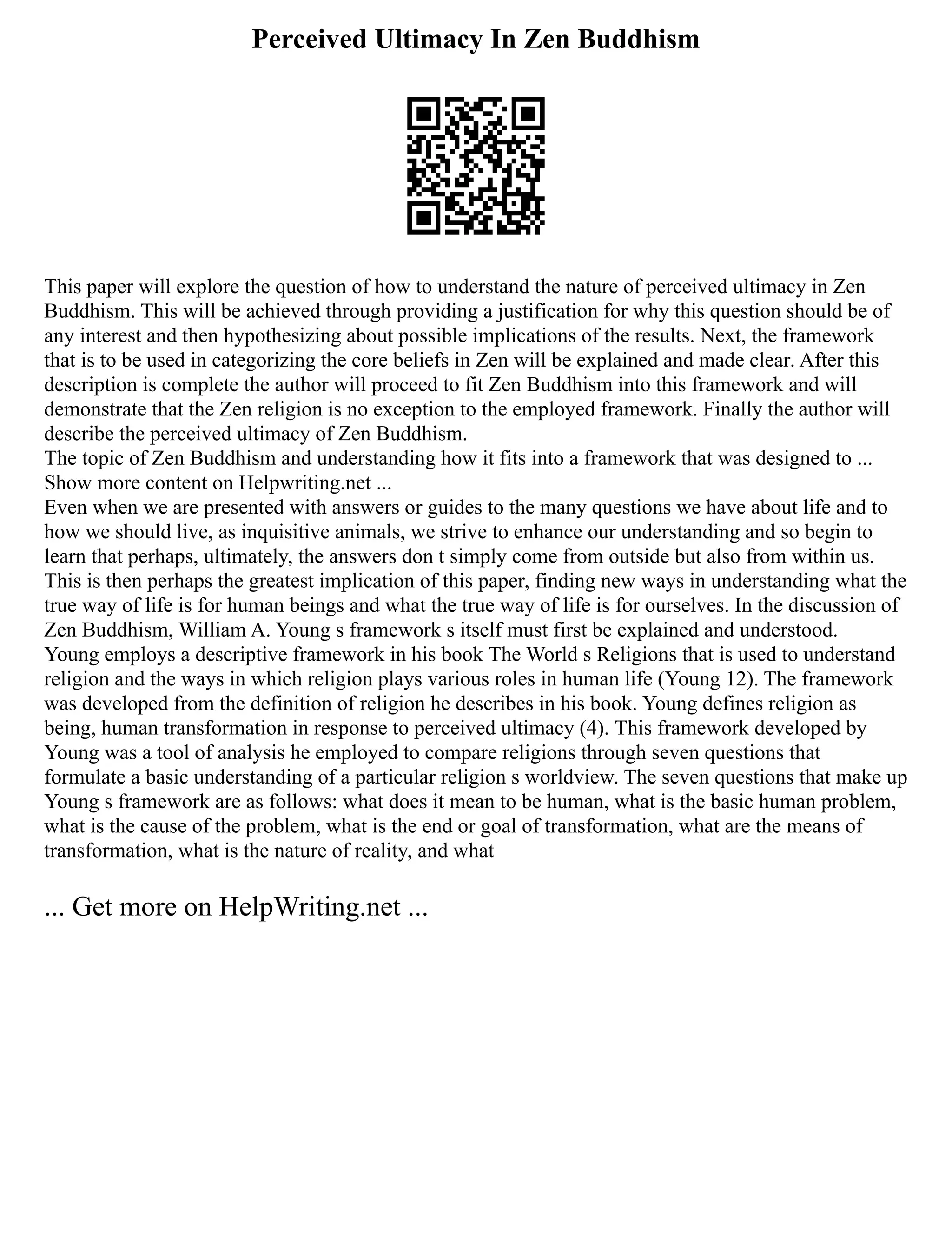 Perceived Ultimacy In Zen Buddhism
This paper will explore the question of how to understand the nature of perceived ultimacy in Zen
Buddhism. This will be achieved through providing a justification for why this question should be of
any interest and then hypothesizing about possible implications of the results. Next, the framework
that is to be used in categorizing the core beliefs in Zen will be explained and made clear. After this
description is complete the author will proceed to fit Zen Buddhism into this framework and will
demonstrate that the Zen religion is no exception to the employed framework. Finally the author will
describe the perceived ultimacy of Zen Buddhism.
The topic of Zen Buddhism and understanding how it fits into a framework that was designed to ...
Show more content on Helpwriting.net ...
Even when we are presented with answers or guides to the many questions we have about life and to
how we should live, as inquisitive animals, we strive to enhance our understanding and so begin to
learn that perhaps, ultimately, the answers don t simply come from outside but also from within us.
This is then perhaps the greatest implication of this paper, finding new ways in understanding what the
true way of life is for human beings and what the true way of life is for ourselves. In the discussion of
Zen Buddhism, William A. Young s framework s itself must first be explained and understood.
Young employs a descriptive framework in his book The World s Religions that is used to understand
religion and the ways in which religion plays various roles in human life (Young 12). The framework
was developed from the definition of religion he describes in his book. Young defines religion as
being, human transformation in response to perceived ultimacy (4). This framework developed by
Young was a tool of analysis he employed to compare religions through seven questions that
formulate a basic understanding of a particular religion s worldview. The seven questions that make up
Young s framework are as follows: what does it mean to be human, what is the basic human problem,
what is the cause of the problem, what is the end or goal of transformation, what are the means of
transformation, what is the nature of reality, and what
... Get more on HelpWriting.net ...
 