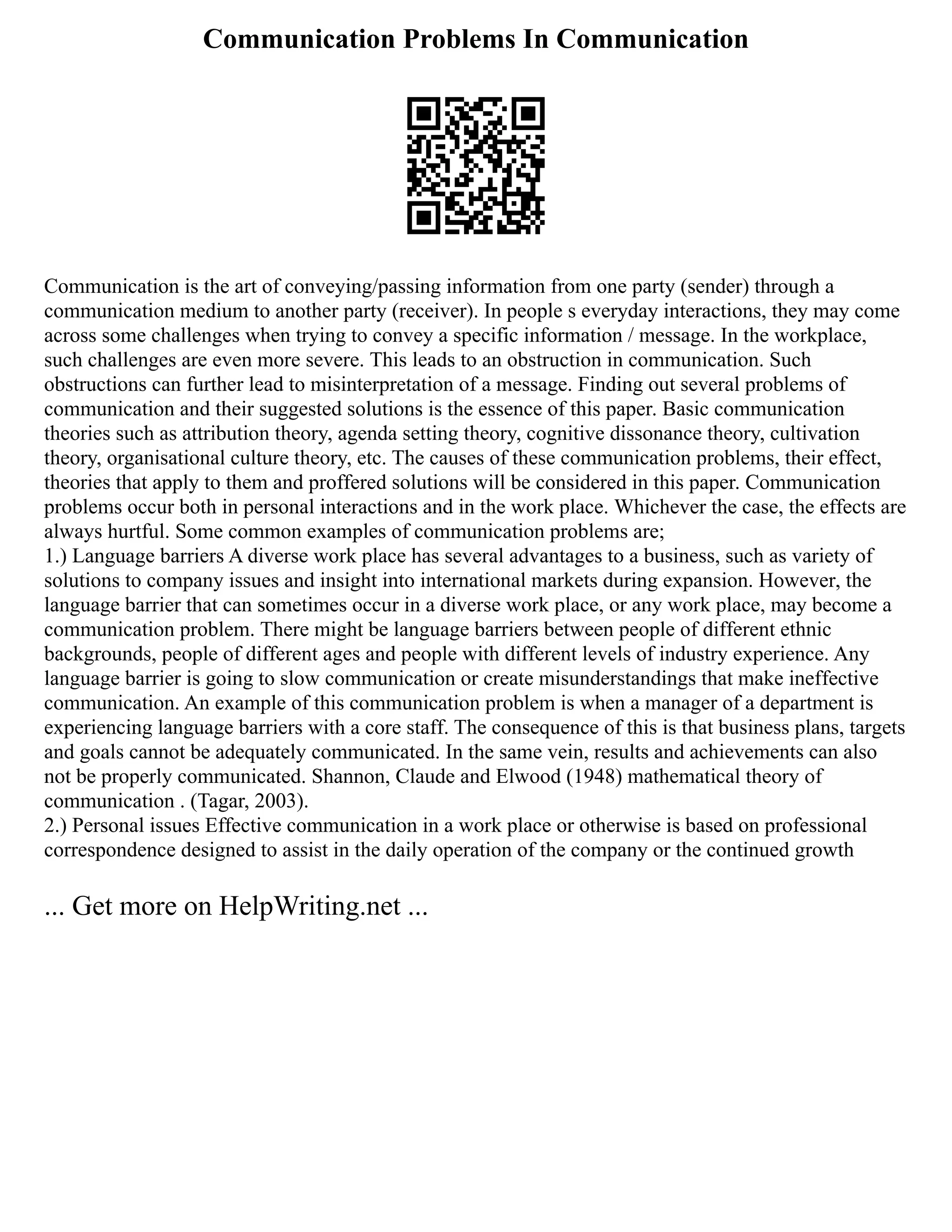 Communication Problems In Communication
Communication is the art of conveying/passing information from one party (sender) through a
communication medium to another party (receiver). In people s everyday interactions, they may come
across some challenges when trying to convey a specific information / message. In the workplace,
such challenges are even more severe. This leads to an obstruction in communication. Such
obstructions can further lead to misinterpretation of a message. Finding out several problems of
communication and their suggested solutions is the essence of this paper. Basic communication
theories such as attribution theory, agenda setting theory, cognitive dissonance theory, cultivation
theory, organisational culture theory, etc. The causes of these communication problems, their effect,
theories that apply to them and proffered solutions will be considered in this paper. Communication
problems occur both in personal interactions and in the work place. Whichever the case, the effects are
always hurtful. Some common examples of communication problems are;
1.) Language barriers A diverse work place has several advantages to a business, such as variety of
solutions to company issues and insight into international markets during expansion. However, the
language barrier that can sometimes occur in a diverse work place, or any work place, may become a
communication problem. There might be language barriers between people of different ethnic
backgrounds, people of different ages and people with different levels of industry experience. Any
language barrier is going to slow communication or create misunderstandings that make ineffective
communication. An example of this communication problem is when a manager of a department is
experiencing language barriers with a core staff. The consequence of this is that business plans, targets
and goals cannot be adequately communicated. In the same vein, results and achievements can also
not be properly communicated. Shannon, Claude and Elwood (1948) mathematical theory of
communication . (Tagar, 2003).
2.) Personal issues Effective communication in a work place or otherwise is based on professional
correspondence designed to assist in the daily operation of the company or the continued growth
... Get more on HelpWriting.net ...
 