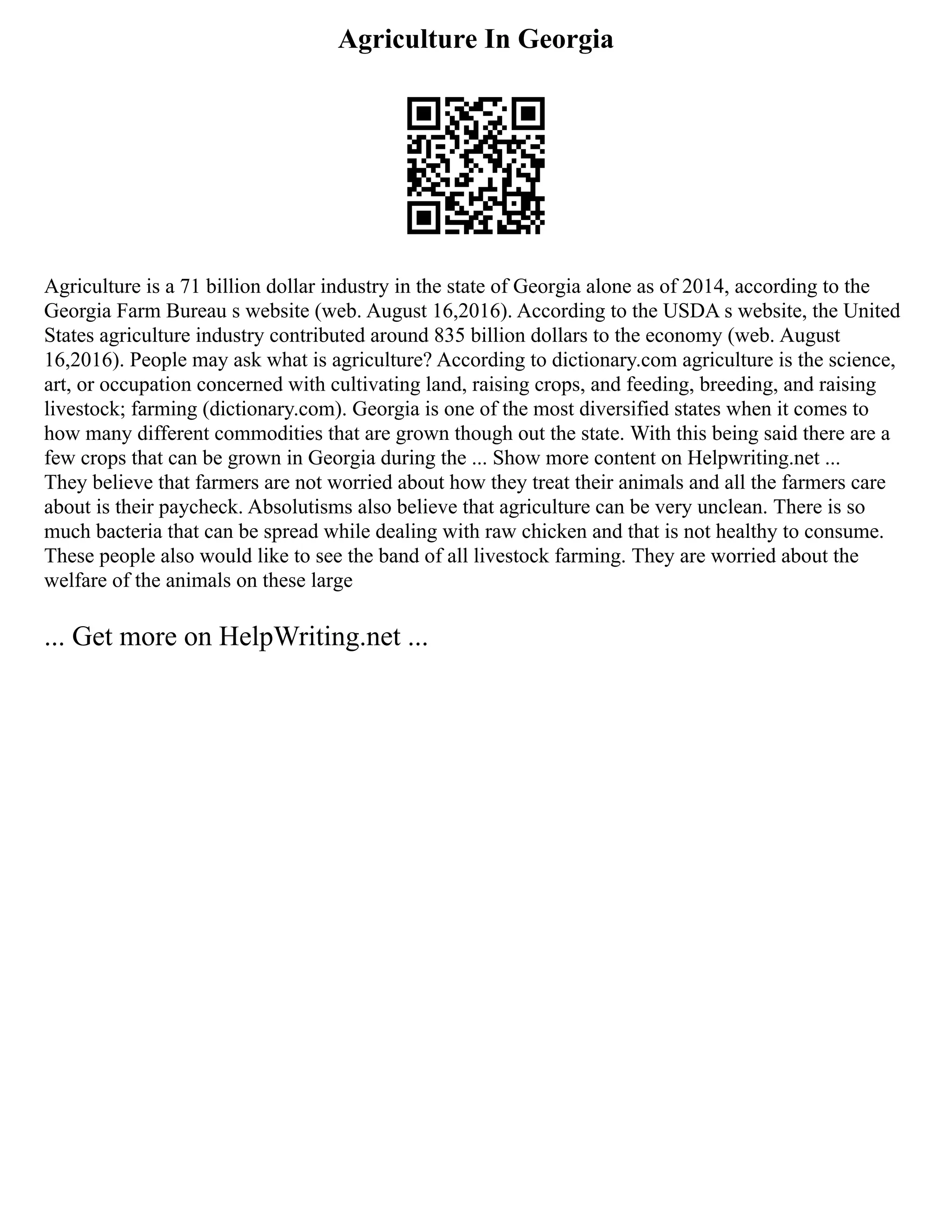 Agriculture In Georgia
Agriculture is a 71 billion dollar industry in the state of Georgia alone as of 2014, according to the
Georgia Farm Bureau s website (web. August 16,2016). According to the USDA s website, the United
States agriculture industry contributed around 835 billion dollars to the economy (web. August
16,2016). People may ask what is agriculture? According to dictionary.com agriculture is the science,
art, or occupation concerned with cultivating land, raising crops, and feeding, breeding, and raising
livestock; farming (dictionary.com). Georgia is one of the most diversified states when it comes to
how many different commodities that are grown though out the state. With this being said there are a
few crops that can be grown in Georgia during the ... Show more content on Helpwriting.net ...
They believe that farmers are not worried about how they treat their animals and all the farmers care
about is their paycheck. Absolutisms also believe that agriculture can be very unclean. There is so
much bacteria that can be spread while dealing with raw chicken and that is not healthy to consume.
These people also would like to see the band of all livestock farming. They are worried about the
welfare of the animals on these large
... Get more on HelpWriting.net ...
 