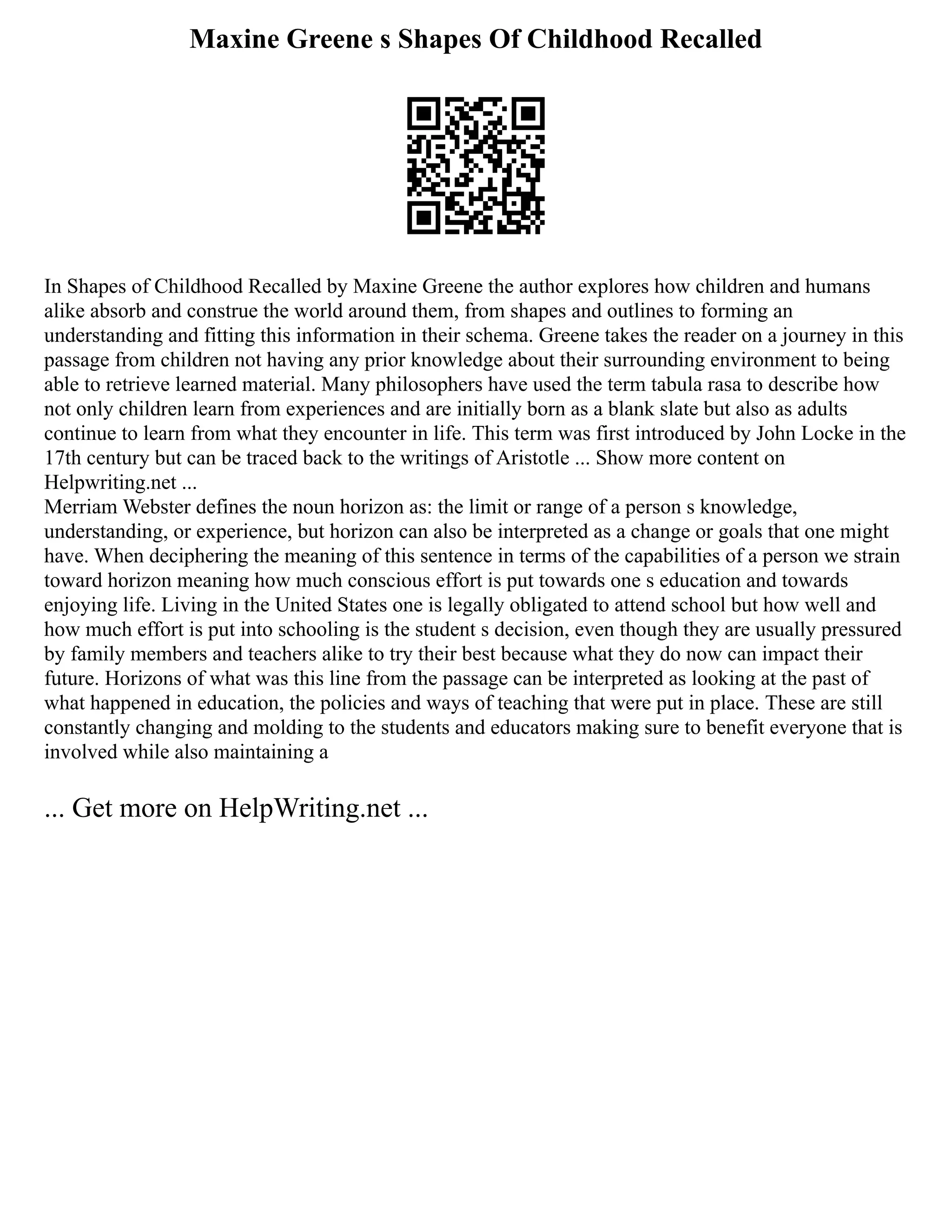 Maxine Greene s Shapes Of Childhood Recalled
In Shapes of Childhood Recalled by Maxine Greene the author explores how children and humans
alike absorb and construe the world around them, from shapes and outlines to forming an
understanding and fitting this information in their schema. Greene takes the reader on a journey in this
passage from children not having any prior knowledge about their surrounding environment to being
able to retrieve learned material. Many philosophers have used the term tabula rasa to describe how
not only children learn from experiences and are initially born as a blank slate but also as adults
continue to learn from what they encounter in life. This term was first introduced by John Locke in the
17th century but can be traced back to the writings of Aristotle ... Show more content on
Helpwriting.net ...
Merriam Webster defines the noun horizon as: the limit or range of a person s knowledge,
understanding, or experience, but horizon can also be interpreted as a change or goals that one might
have. When deciphering the meaning of this sentence in terms of the capabilities of a person we strain
toward horizon meaning how much conscious effort is put towards one s education and towards
enjoying life. Living in the United States one is legally obligated to attend school but how well and
how much effort is put into schooling is the student s decision, even though they are usually pressured
by family members and teachers alike to try their best because what they do now can impact their
future. Horizons of what was this line from the passage can be interpreted as looking at the past of
what happened in education, the policies and ways of teaching that were put in place. These are still
constantly changing and molding to the students and educators making sure to benefit everyone that is
involved while also maintaining a
... Get more on HelpWriting.net ...
 