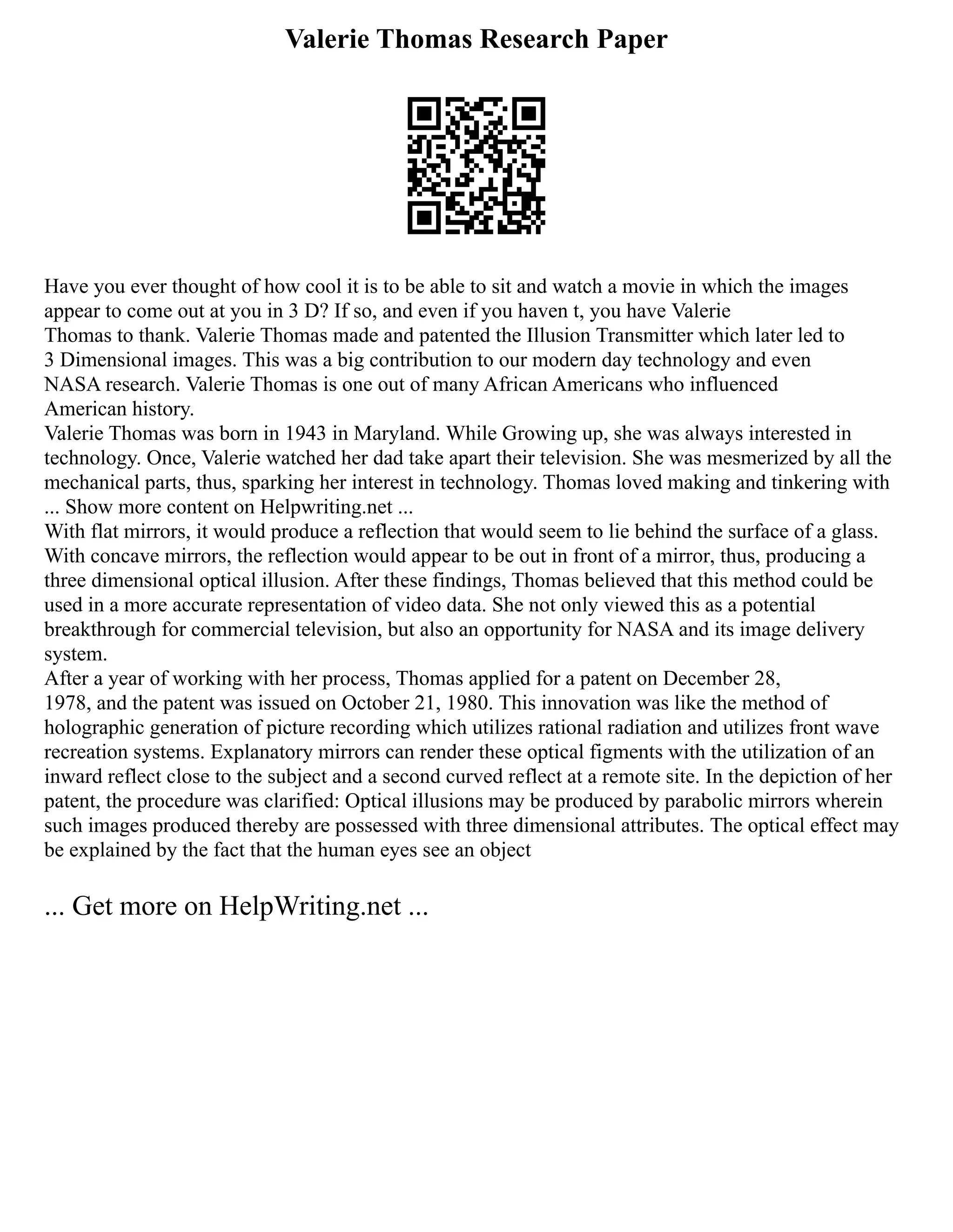 Valerie Thomas Research Paper
Have you ever thought of how cool it is to be able to sit and watch a movie in which the images
appear to come out at you in 3 D? If so, and even if you haven t, you have Valerie
Thomas to thank. Valerie Thomas made and patented the Illusion Transmitter which later led to
3 Dimensional images. This was a big contribution to our modern day technology and even
NASA research. Valerie Thomas is one out of many African Americans who influenced
American history.
Valerie Thomas was born in 1943 in Maryland. While Growing up, she was always interested in
technology. Once, Valerie watched her dad take apart their television. She was mesmerized by all the
mechanical parts, thus, sparking her interest in technology. Thomas loved making and tinkering with
... Show more content on Helpwriting.net ...
With flat mirrors, it would produce a reflection that would seem to lie behind the surface of a glass.
With concave mirrors, the reflection would appear to be out in front of a mirror, thus, producing a
three dimensional optical illusion. After these findings, Thomas believed that this method could be
used in a more accurate representation of video data. She not only viewed this as a potential
breakthrough for commercial television, but also an opportunity for NASA and its image delivery
system.
After a year of working with her process, Thomas applied for a patent on December 28,
1978, and the patent was issued on October 21, 1980. This innovation was like the method of
holographic generation of picture recording which utilizes rational radiation and utilizes front wave
recreation systems. Explanatory mirrors can render these optical figments with the utilization of an
inward reflect close to the subject and a second curved reflect at a remote site. In the depiction of her
patent, the procedure was clarified: Optical illusions may be produced by parabolic mirrors wherein
such images produced thereby are possessed with three dimensional attributes. The optical effect may
be explained by the fact that the human eyes see an object
... Get more on HelpWriting.net ...
 
